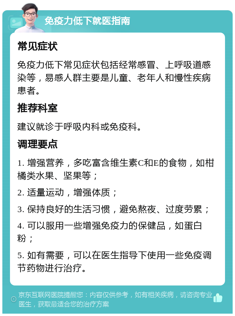 免疫力低下就医指南 常见症状 免疫力低下常见症状包括经常感冒、上呼吸道感染等，易感人群主要是儿童、老年人和慢性疾病患者。 推荐科室 建议就诊于呼吸内科或免疫科。 调理要点 1. 增强营养，多吃富含维生素C和E的食物，如柑橘类水果、坚果等； 2. 适量运动，增强体质； 3. 保持良好的生活习惯，避免熬夜、过度劳累； 4. 可以服用一些增强免疫力的保健品，如蛋白粉； 5. 如有需要，可以在医生指导下使用一些免疫调节药物进行治疗。