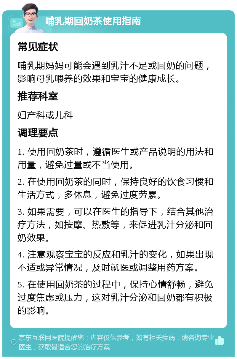 哺乳期回奶茶使用指南 常见症状 哺乳期妈妈可能会遇到乳汁不足或回奶的问题，影响母乳喂养的效果和宝宝的健康成长。 推荐科室 妇产科或儿科 调理要点 1. 使用回奶茶时，遵循医生或产品说明的用法和用量，避免过量或不当使用。 2. 在使用回奶茶的同时，保持良好的饮食习惯和生活方式，多休息，避免过度劳累。 3. 如果需要，可以在医生的指导下，结合其他治疗方法，如按摩、热敷等，来促进乳汁分泌和回奶效果。 4. 注意观察宝宝的反应和乳汁的变化，如果出现不适或异常情况，及时就医或调整用药方案。 5. 在使用回奶茶的过程中，保持心情舒畅，避免过度焦虑或压力，这对乳汁分泌和回奶都有积极的影响。