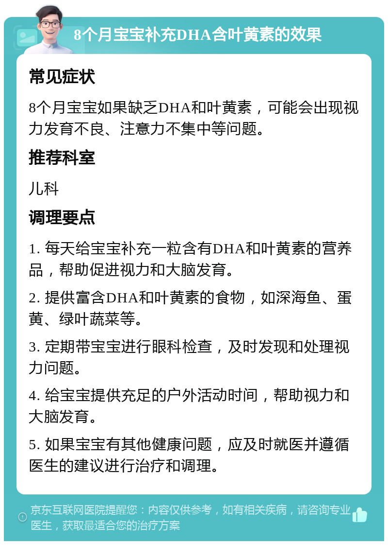 8个月宝宝补充DHA含叶黄素的效果 常见症状 8个月宝宝如果缺乏DHA和叶黄素，可能会出现视力发育不良、注意力不集中等问题。 推荐科室 儿科 调理要点 1. 每天给宝宝补充一粒含有DHA和叶黄素的营养品，帮助促进视力和大脑发育。 2. 提供富含DHA和叶黄素的食物，如深海鱼、蛋黄、绿叶蔬菜等。 3. 定期带宝宝进行眼科检查，及时发现和处理视力问题。 4. 给宝宝提供充足的户外活动时间，帮助视力和大脑发育。 5. 如果宝宝有其他健康问题，应及时就医并遵循医生的建议进行治疗和调理。