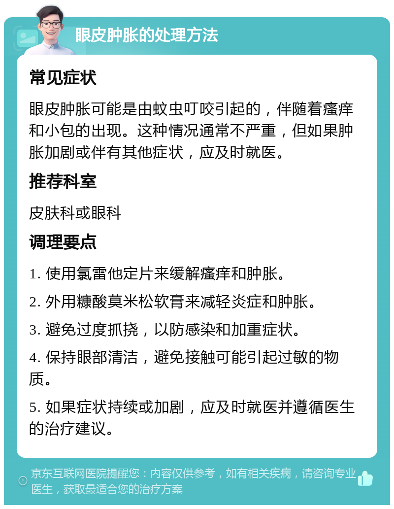 眼皮肿胀的处理方法 常见症状 眼皮肿胀可能是由蚊虫叮咬引起的，伴随着瘙痒和小包的出现。这种情况通常不严重，但如果肿胀加剧或伴有其他症状，应及时就医。 推荐科室 皮肤科或眼科 调理要点 1. 使用氯雷他定片来缓解瘙痒和肿胀。 2. 外用糠酸莫米松软膏来减轻炎症和肿胀。 3. 避免过度抓挠，以防感染和加重症状。 4. 保持眼部清洁，避免接触可能引起过敏的物质。 5. 如果症状持续或加剧，应及时就医并遵循医生的治疗建议。