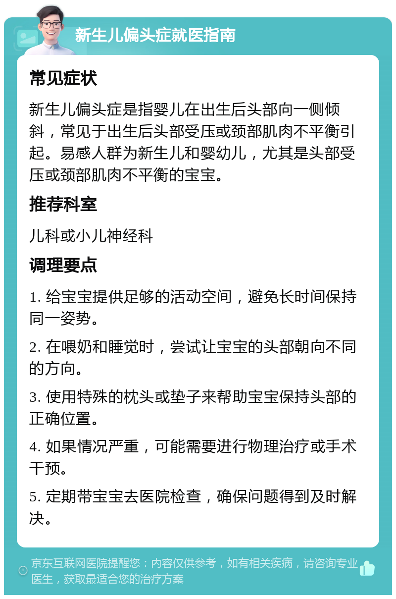 新生儿偏头症就医指南 常见症状 新生儿偏头症是指婴儿在出生后头部向一侧倾斜，常见于出生后头部受压或颈部肌肉不平衡引起。易感人群为新生儿和婴幼儿，尤其是头部受压或颈部肌肉不平衡的宝宝。 推荐科室 儿科或小儿神经科 调理要点 1. 给宝宝提供足够的活动空间，避免长时间保持同一姿势。 2. 在喂奶和睡觉时，尝试让宝宝的头部朝向不同的方向。 3. 使用特殊的枕头或垫子来帮助宝宝保持头部的正确位置。 4. 如果情况严重，可能需要进行物理治疗或手术干预。 5. 定期带宝宝去医院检查，确保问题得到及时解决。