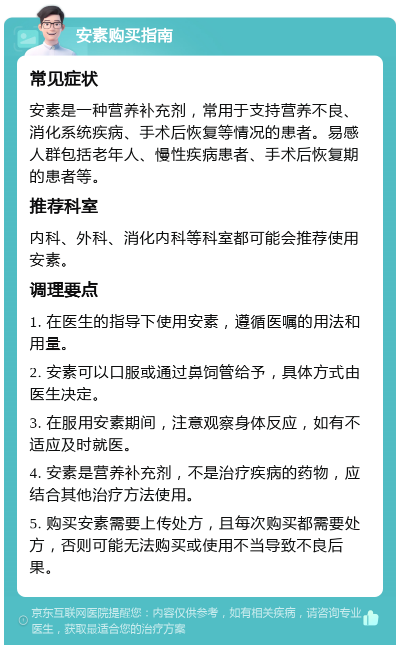 安素购买指南 常见症状 安素是一种营养补充剂，常用于支持营养不良、消化系统疾病、手术后恢复等情况的患者。易感人群包括老年人、慢性疾病患者、手术后恢复期的患者等。 推荐科室 内科、外科、消化内科等科室都可能会推荐使用安素。 调理要点 1. 在医生的指导下使用安素，遵循医嘱的用法和用量。 2. 安素可以口服或通过鼻饲管给予，具体方式由医生决定。 3. 在服用安素期间，注意观察身体反应，如有不适应及时就医。 4. 安素是营养补充剂，不是治疗疾病的药物，应结合其他治疗方法使用。 5. 购买安素需要上传处方，且每次购买都需要处方，否则可能无法购买或使用不当导致不良后果。