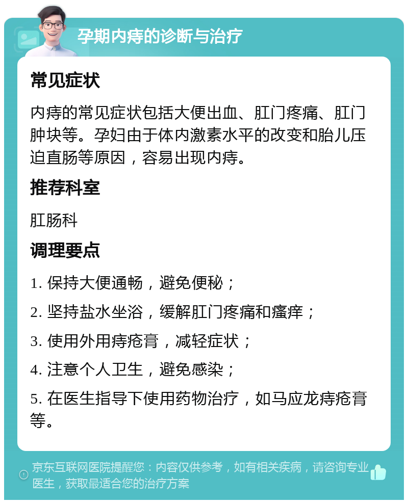 孕期内痔的诊断与治疗 常见症状 内痔的常见症状包括大便出血、肛门疼痛、肛门肿块等。孕妇由于体内激素水平的改变和胎儿压迫直肠等原因，容易出现内痔。 推荐科室 肛肠科 调理要点 1. 保持大便通畅，避免便秘； 2. 坚持盐水坐浴，缓解肛门疼痛和瘙痒； 3. 使用外用痔疮膏，减轻症状； 4. 注意个人卫生，避免感染； 5. 在医生指导下使用药物治疗，如马应龙痔疮膏等。