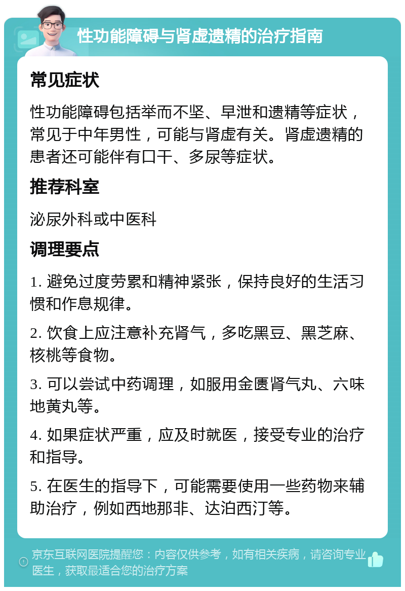 性功能障碍与肾虚遗精的治疗指南 常见症状 性功能障碍包括举而不坚、早泄和遗精等症状，常见于中年男性，可能与肾虚有关。肾虚遗精的患者还可能伴有口干、多尿等症状。 推荐科室 泌尿外科或中医科 调理要点 1. 避免过度劳累和精神紧张，保持良好的生活习惯和作息规律。 2. 饮食上应注意补充肾气，多吃黑豆、黑芝麻、核桃等食物。 3. 可以尝试中药调理，如服用金匮肾气丸、六味地黄丸等。 4. 如果症状严重，应及时就医，接受专业的治疗和指导。 5. 在医生的指导下，可能需要使用一些药物来辅助治疗，例如西地那非、达泊西汀等。