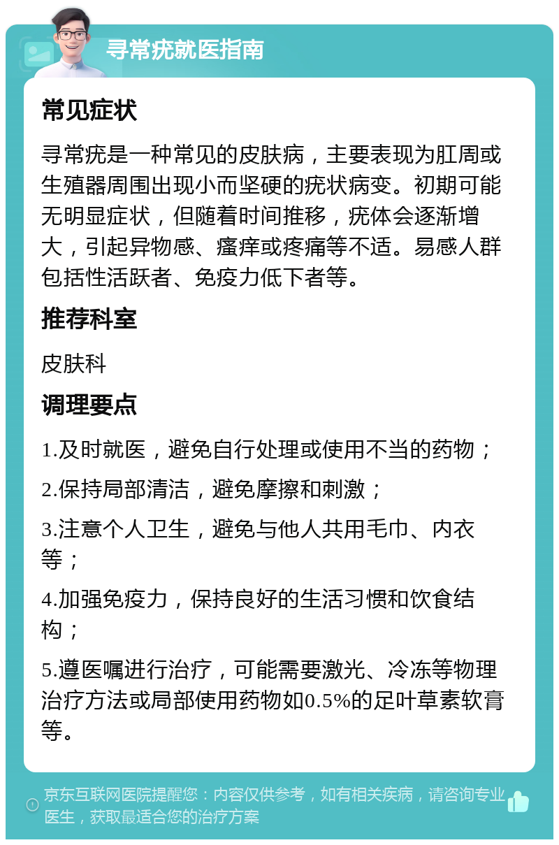 寻常疣就医指南 常见症状 寻常疣是一种常见的皮肤病，主要表现为肛周或生殖器周围出现小而坚硬的疣状病变。初期可能无明显症状，但随着时间推移，疣体会逐渐增大，引起异物感、瘙痒或疼痛等不适。易感人群包括性活跃者、免疫力低下者等。 推荐科室 皮肤科 调理要点 1.及时就医，避免自行处理或使用不当的药物； 2.保持局部清洁，避免摩擦和刺激； 3.注意个人卫生，避免与他人共用毛巾、内衣等； 4.加强免疫力，保持良好的生活习惯和饮食结构； 5.遵医嘱进行治疗，可能需要激光、冷冻等物理治疗方法或局部使用药物如0.5%的足叶草素软膏等。