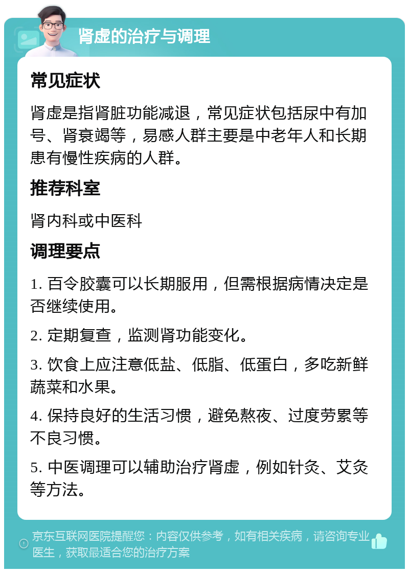 肾虚的治疗与调理 常见症状 肾虚是指肾脏功能减退，常见症状包括尿中有加号、肾衰竭等，易感人群主要是中老年人和长期患有慢性疾病的人群。 推荐科室 肾内科或中医科 调理要点 1. 百令胶囊可以长期服用，但需根据病情决定是否继续使用。 2. 定期复查，监测肾功能变化。 3. 饮食上应注意低盐、低脂、低蛋白，多吃新鲜蔬菜和水果。 4. 保持良好的生活习惯，避免熬夜、过度劳累等不良习惯。 5. 中医调理可以辅助治疗肾虚，例如针灸、艾灸等方法。