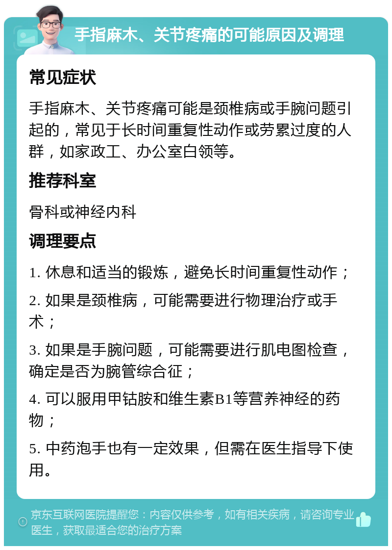 手指麻木、关节疼痛的可能原因及调理 常见症状 手指麻木、关节疼痛可能是颈椎病或手腕问题引起的，常见于长时间重复性动作或劳累过度的人群，如家政工、办公室白领等。 推荐科室 骨科或神经内科 调理要点 1. 休息和适当的锻炼，避免长时间重复性动作； 2. 如果是颈椎病，可能需要进行物理治疗或手术； 3. 如果是手腕问题，可能需要进行肌电图检查，确定是否为腕管综合征； 4. 可以服用甲钴胺和维生素B1等营养神经的药物； 5. 中药泡手也有一定效果，但需在医生指导下使用。