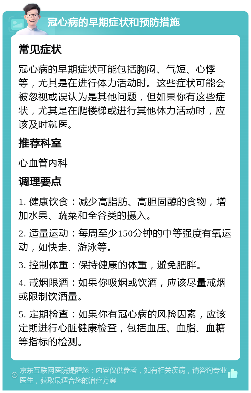 冠心病的早期症状和预防措施 常见症状 冠心病的早期症状可能包括胸闷、气短、心悸等，尤其是在进行体力活动时。这些症状可能会被忽视或误认为是其他问题，但如果你有这些症状，尤其是在爬楼梯或进行其他体力活动时，应该及时就医。 推荐科室 心血管内科 调理要点 1. 健康饮食：减少高脂肪、高胆固醇的食物，增加水果、蔬菜和全谷类的摄入。 2. 适量运动：每周至少150分钟的中等强度有氧运动，如快走、游泳等。 3. 控制体重：保持健康的体重，避免肥胖。 4. 戒烟限酒：如果你吸烟或饮酒，应该尽量戒烟或限制饮酒量。 5. 定期检查：如果你有冠心病的风险因素，应该定期进行心脏健康检查，包括血压、血脂、血糖等指标的检测。