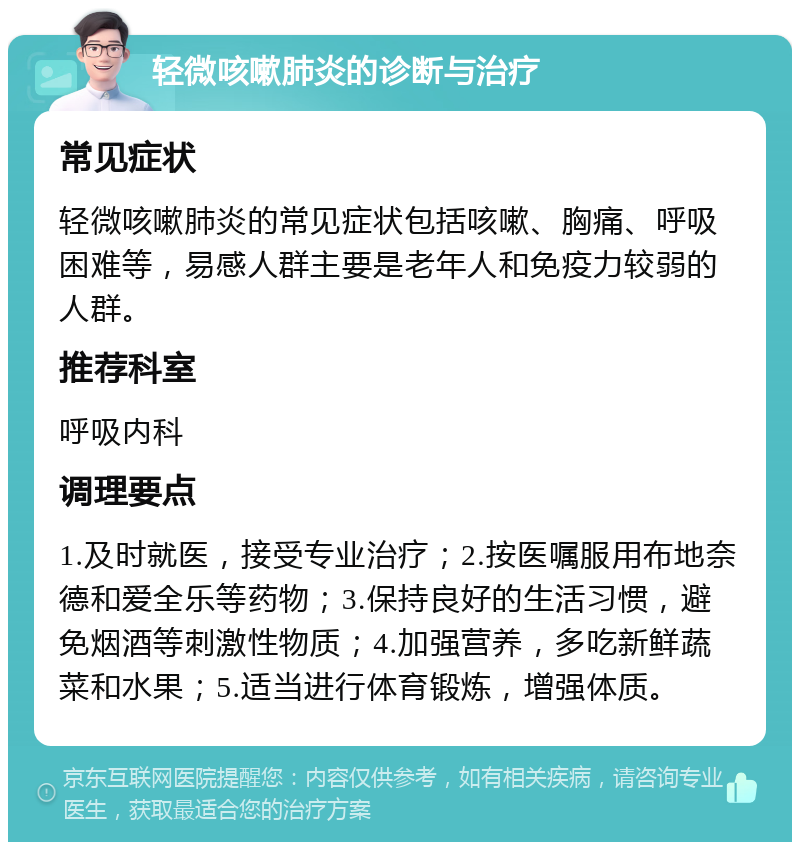 轻微咳嗽肺炎的诊断与治疗 常见症状 轻微咳嗽肺炎的常见症状包括咳嗽、胸痛、呼吸困难等，易感人群主要是老年人和免疫力较弱的人群。 推荐科室 呼吸内科 调理要点 1.及时就医，接受专业治疗；2.按医嘱服用布地奈德和爱全乐等药物；3.保持良好的生活习惯，避免烟酒等刺激性物质；4.加强营养，多吃新鲜蔬菜和水果；5.适当进行体育锻炼，增强体质。