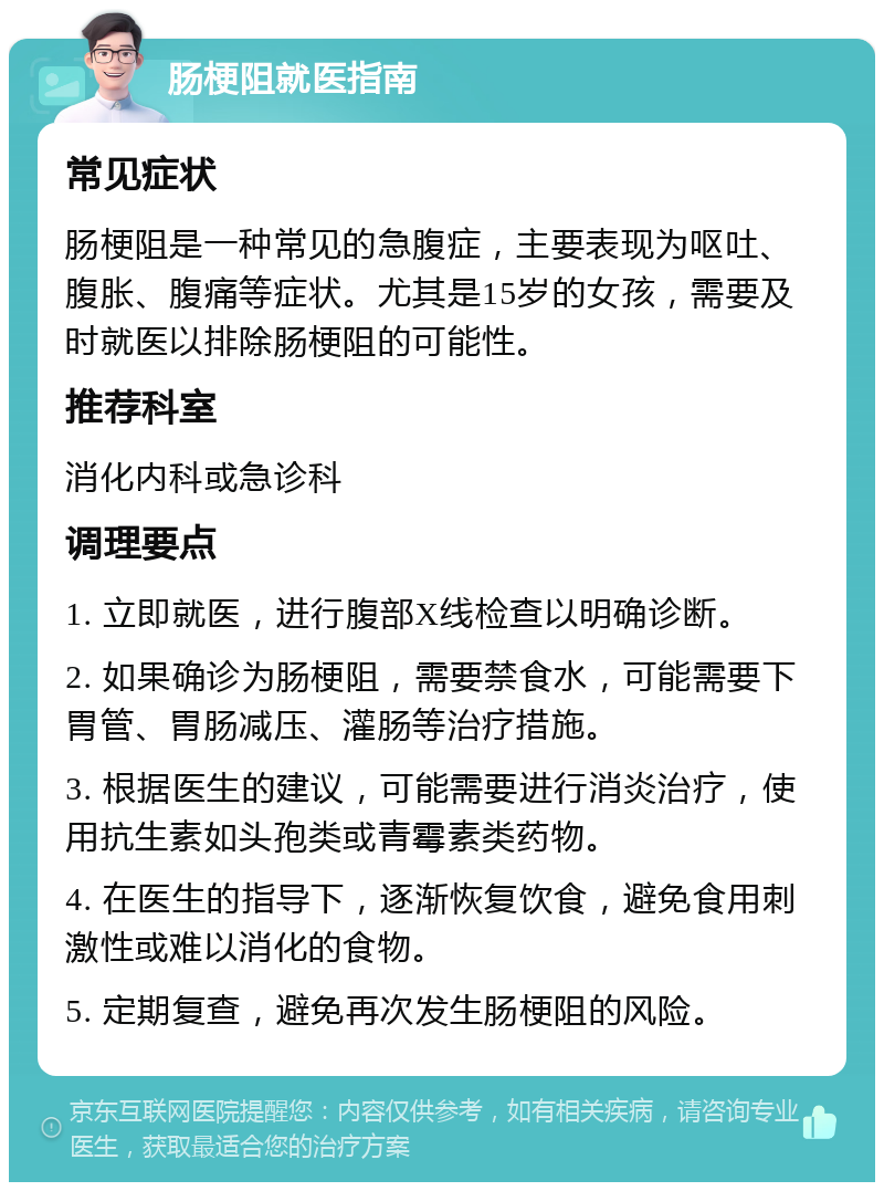 肠梗阻就医指南 常见症状 肠梗阻是一种常见的急腹症，主要表现为呕吐、腹胀、腹痛等症状。尤其是15岁的女孩，需要及时就医以排除肠梗阻的可能性。 推荐科室 消化内科或急诊科 调理要点 1. 立即就医，进行腹部X线检查以明确诊断。 2. 如果确诊为肠梗阻，需要禁食水，可能需要下胃管、胃肠减压、灌肠等治疗措施。 3. 根据医生的建议，可能需要进行消炎治疗，使用抗生素如头孢类或青霉素类药物。 4. 在医生的指导下，逐渐恢复饮食，避免食用刺激性或难以消化的食物。 5. 定期复查，避免再次发生肠梗阻的风险。