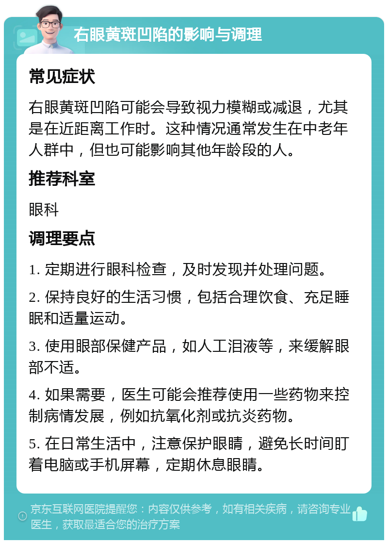 右眼黄斑凹陷的影响与调理 常见症状 右眼黄斑凹陷可能会导致视力模糊或减退，尤其是在近距离工作时。这种情况通常发生在中老年人群中，但也可能影响其他年龄段的人。 推荐科室 眼科 调理要点 1. 定期进行眼科检查，及时发现并处理问题。 2. 保持良好的生活习惯，包括合理饮食、充足睡眠和适量运动。 3. 使用眼部保健产品，如人工泪液等，来缓解眼部不适。 4. 如果需要，医生可能会推荐使用一些药物来控制病情发展，例如抗氧化剂或抗炎药物。 5. 在日常生活中，注意保护眼睛，避免长时间盯着电脑或手机屏幕，定期休息眼睛。