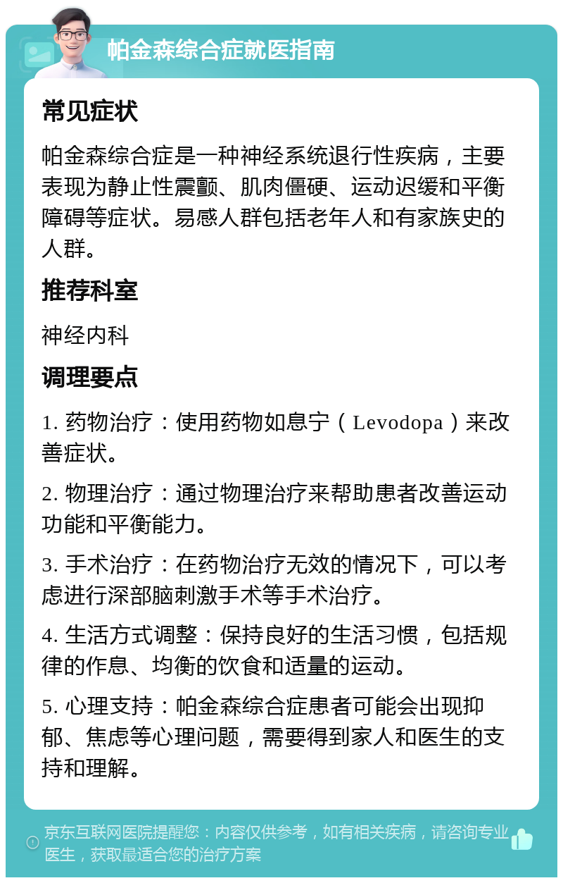 帕金森综合症就医指南 常见症状 帕金森综合症是一种神经系统退行性疾病，主要表现为静止性震颤、肌肉僵硬、运动迟缓和平衡障碍等症状。易感人群包括老年人和有家族史的人群。 推荐科室 神经内科 调理要点 1. 药物治疗：使用药物如息宁（Levodopa）来改善症状。 2. 物理治疗：通过物理治疗来帮助患者改善运动功能和平衡能力。 3. 手术治疗：在药物治疗无效的情况下，可以考虑进行深部脑刺激手术等手术治疗。 4. 生活方式调整：保持良好的生活习惯，包括规律的作息、均衡的饮食和适量的运动。 5. 心理支持：帕金森综合症患者可能会出现抑郁、焦虑等心理问题，需要得到家人和医生的支持和理解。