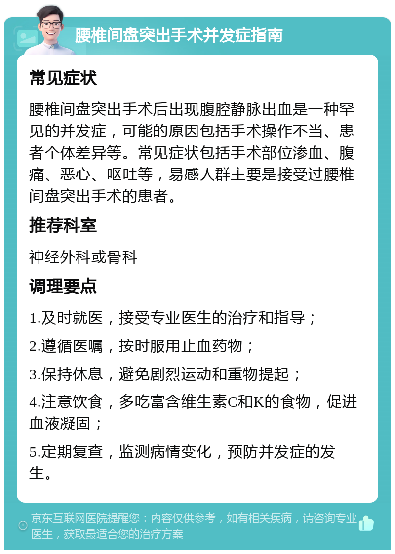 腰椎间盘突出手术并发症指南 常见症状 腰椎间盘突出手术后出现腹腔静脉出血是一种罕见的并发症，可能的原因包括手术操作不当、患者个体差异等。常见症状包括手术部位渗血、腹痛、恶心、呕吐等，易感人群主要是接受过腰椎间盘突出手术的患者。 推荐科室 神经外科或骨科 调理要点 1.及时就医，接受专业医生的治疗和指导； 2.遵循医嘱，按时服用止血药物； 3.保持休息，避免剧烈运动和重物提起； 4.注意饮食，多吃富含维生素C和K的食物，促进血液凝固； 5.定期复查，监测病情变化，预防并发症的发生。