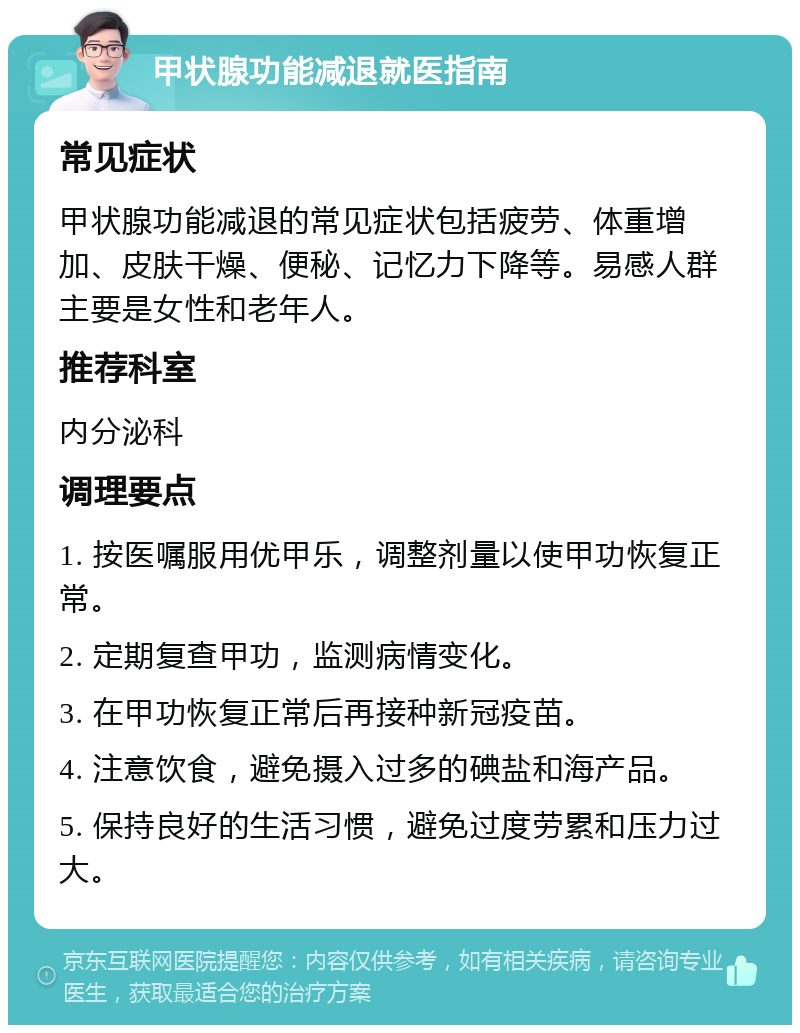 甲状腺功能减退就医指南 常见症状 甲状腺功能减退的常见症状包括疲劳、体重增加、皮肤干燥、便秘、记忆力下降等。易感人群主要是女性和老年人。 推荐科室 内分泌科 调理要点 1. 按医嘱服用优甲乐，调整剂量以使甲功恢复正常。 2. 定期复查甲功，监测病情变化。 3. 在甲功恢复正常后再接种新冠疫苗。 4. 注意饮食，避免摄入过多的碘盐和海产品。 5. 保持良好的生活习惯，避免过度劳累和压力过大。