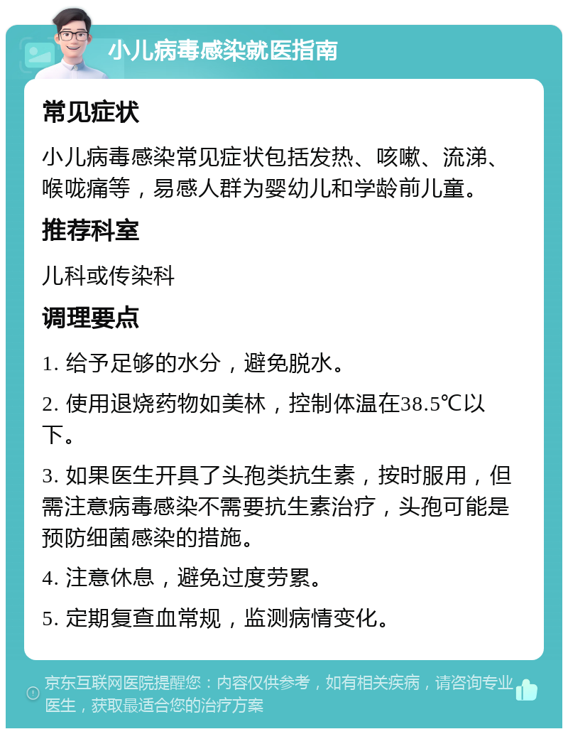 小儿病毒感染就医指南 常见症状 小儿病毒感染常见症状包括发热、咳嗽、流涕、喉咙痛等，易感人群为婴幼儿和学龄前儿童。 推荐科室 儿科或传染科 调理要点 1. 给予足够的水分，避免脱水。 2. 使用退烧药物如美林，控制体温在38.5℃以下。 3. 如果医生开具了头孢类抗生素，按时服用，但需注意病毒感染不需要抗生素治疗，头孢可能是预防细菌感染的措施。 4. 注意休息，避免过度劳累。 5. 定期复查血常规，监测病情变化。