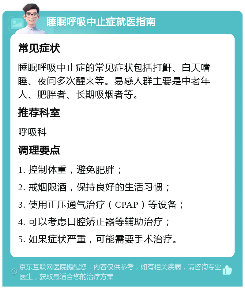 睡眠呼吸中止症就医指南 常见症状 睡眠呼吸中止症的常见症状包括打鼾、白天嗜睡、夜间多次醒来等。易感人群主要是中老年人、肥胖者、长期吸烟者等。 推荐科室 呼吸科 调理要点 1. 控制体重，避免肥胖； 2. 戒烟限酒，保持良好的生活习惯； 3. 使用正压通气治疗（CPAP）等设备； 4. 可以考虑口腔矫正器等辅助治疗； 5. 如果症状严重，可能需要手术治疗。