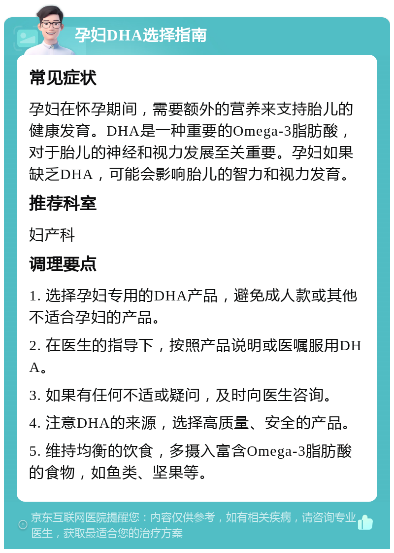 孕妇DHA选择指南 常见症状 孕妇在怀孕期间，需要额外的营养来支持胎儿的健康发育。DHA是一种重要的Omega-3脂肪酸，对于胎儿的神经和视力发展至关重要。孕妇如果缺乏DHA，可能会影响胎儿的智力和视力发育。 推荐科室 妇产科 调理要点 1. 选择孕妇专用的DHA产品，避免成人款或其他不适合孕妇的产品。 2. 在医生的指导下，按照产品说明或医嘱服用DHA。 3. 如果有任何不适或疑问，及时向医生咨询。 4. 注意DHA的来源，选择高质量、安全的产品。 5. 维持均衡的饮食，多摄入富含Omega-3脂肪酸的食物，如鱼类、坚果等。