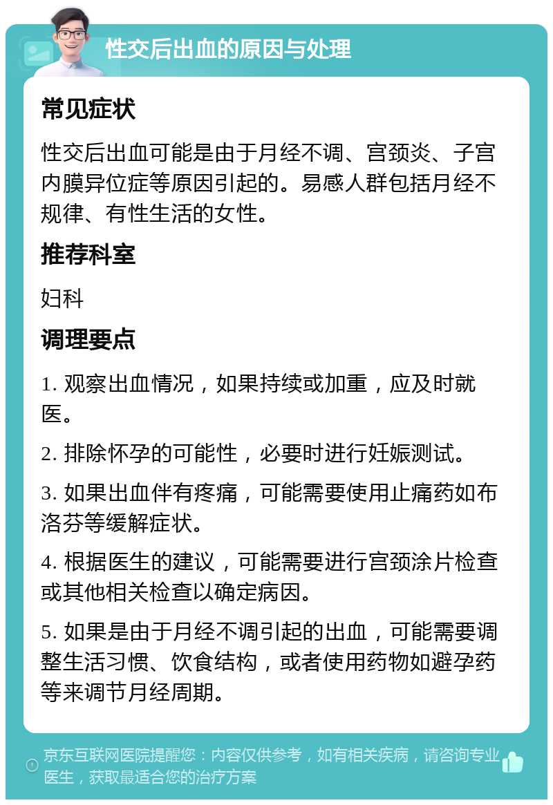 性交后出血的原因与处理 常见症状 性交后出血可能是由于月经不调、宫颈炎、子宫内膜异位症等原因引起的。易感人群包括月经不规律、有性生活的女性。 推荐科室 妇科 调理要点 1. 观察出血情况，如果持续或加重，应及时就医。 2. 排除怀孕的可能性，必要时进行妊娠测试。 3. 如果出血伴有疼痛，可能需要使用止痛药如布洛芬等缓解症状。 4. 根据医生的建议，可能需要进行宫颈涂片检查或其他相关检查以确定病因。 5. 如果是由于月经不调引起的出血，可能需要调整生活习惯、饮食结构，或者使用药物如避孕药等来调节月经周期。