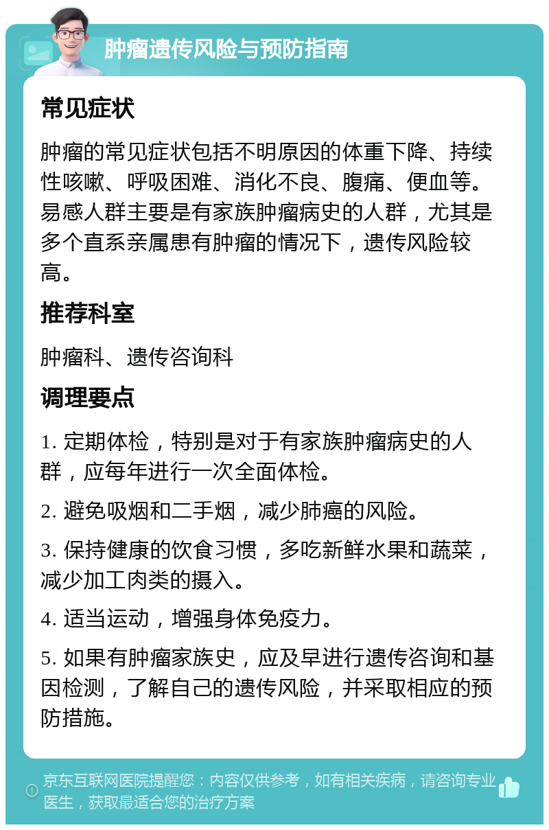 肿瘤遗传风险与预防指南 常见症状 肿瘤的常见症状包括不明原因的体重下降、持续性咳嗽、呼吸困难、消化不良、腹痛、便血等。易感人群主要是有家族肿瘤病史的人群，尤其是多个直系亲属患有肿瘤的情况下，遗传风险较高。 推荐科室 肿瘤科、遗传咨询科 调理要点 1. 定期体检，特别是对于有家族肿瘤病史的人群，应每年进行一次全面体检。 2. 避免吸烟和二手烟，减少肺癌的风险。 3. 保持健康的饮食习惯，多吃新鲜水果和蔬菜，减少加工肉类的摄入。 4. 适当运动，增强身体免疫力。 5. 如果有肿瘤家族史，应及早进行遗传咨询和基因检测，了解自己的遗传风险，并采取相应的预防措施。