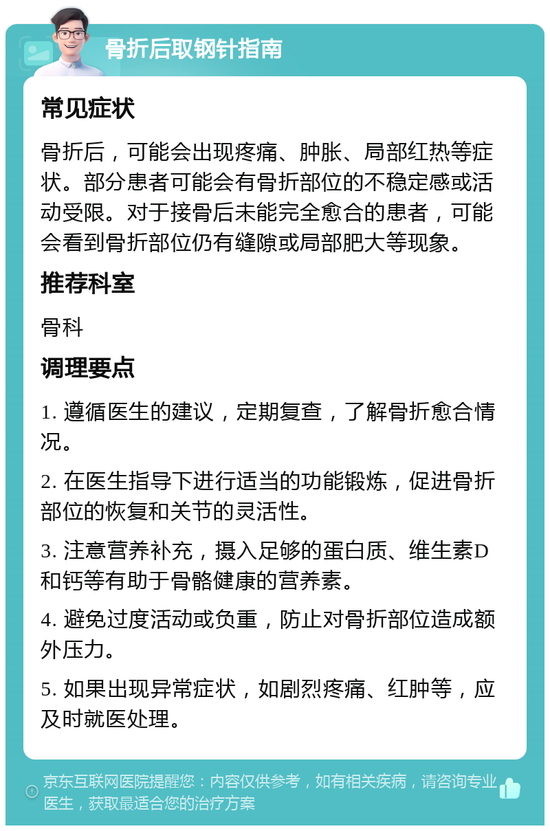 骨折后取钢针指南 常见症状 骨折后，可能会出现疼痛、肿胀、局部红热等症状。部分患者可能会有骨折部位的不稳定感或活动受限。对于接骨后未能完全愈合的患者，可能会看到骨折部位仍有缝隙或局部肥大等现象。 推荐科室 骨科 调理要点 1. 遵循医生的建议，定期复查，了解骨折愈合情况。 2. 在医生指导下进行适当的功能锻炼，促进骨折部位的恢复和关节的灵活性。 3. 注意营养补充，摄入足够的蛋白质、维生素D和钙等有助于骨骼健康的营养素。 4. 避免过度活动或负重，防止对骨折部位造成额外压力。 5. 如果出现异常症状，如剧烈疼痛、红肿等，应及时就医处理。