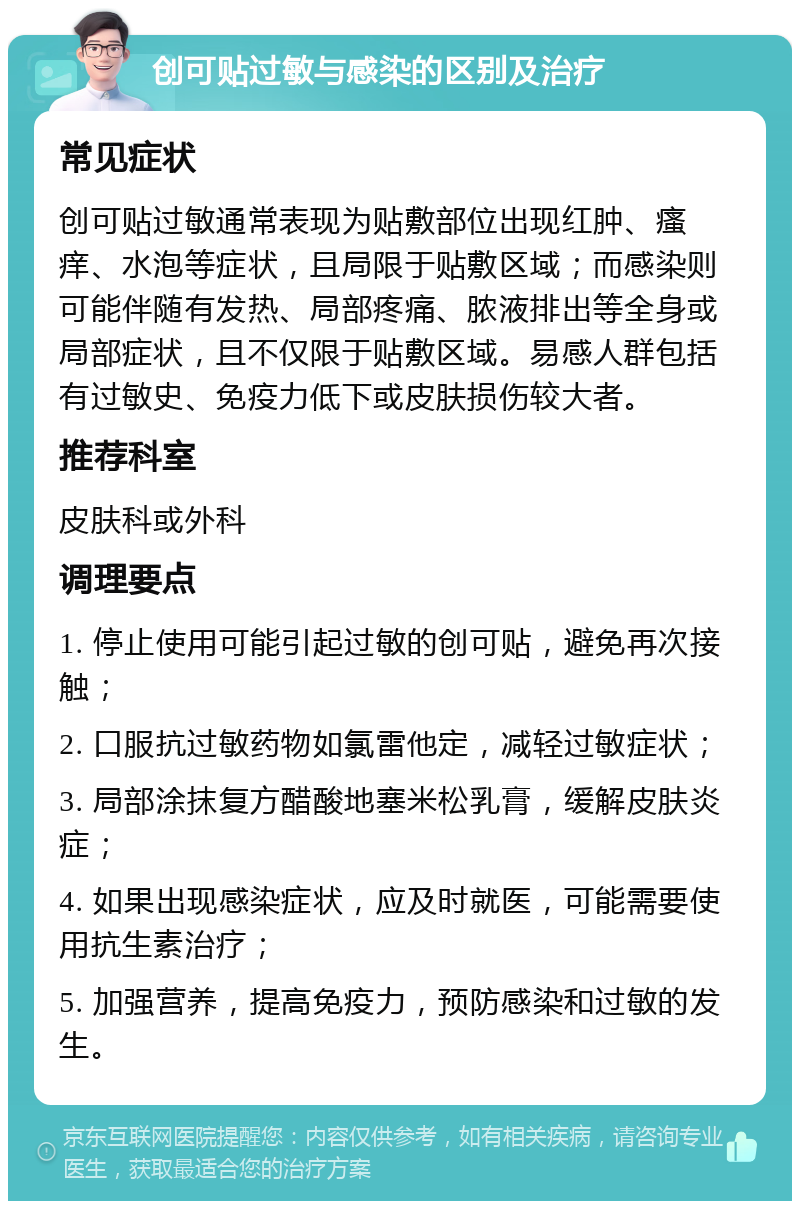 创可贴过敏与感染的区别及治疗 常见症状 创可贴过敏通常表现为贴敷部位出现红肿、瘙痒、水泡等症状，且局限于贴敷区域；而感染则可能伴随有发热、局部疼痛、脓液排出等全身或局部症状，且不仅限于贴敷区域。易感人群包括有过敏史、免疫力低下或皮肤损伤较大者。 推荐科室 皮肤科或外科 调理要点 1. 停止使用可能引起过敏的创可贴，避免再次接触； 2. 口服抗过敏药物如氯雷他定，减轻过敏症状； 3. 局部涂抹复方醋酸地塞米松乳膏，缓解皮肤炎症； 4. 如果出现感染症状，应及时就医，可能需要使用抗生素治疗； 5. 加强营养，提高免疫力，预防感染和过敏的发生。