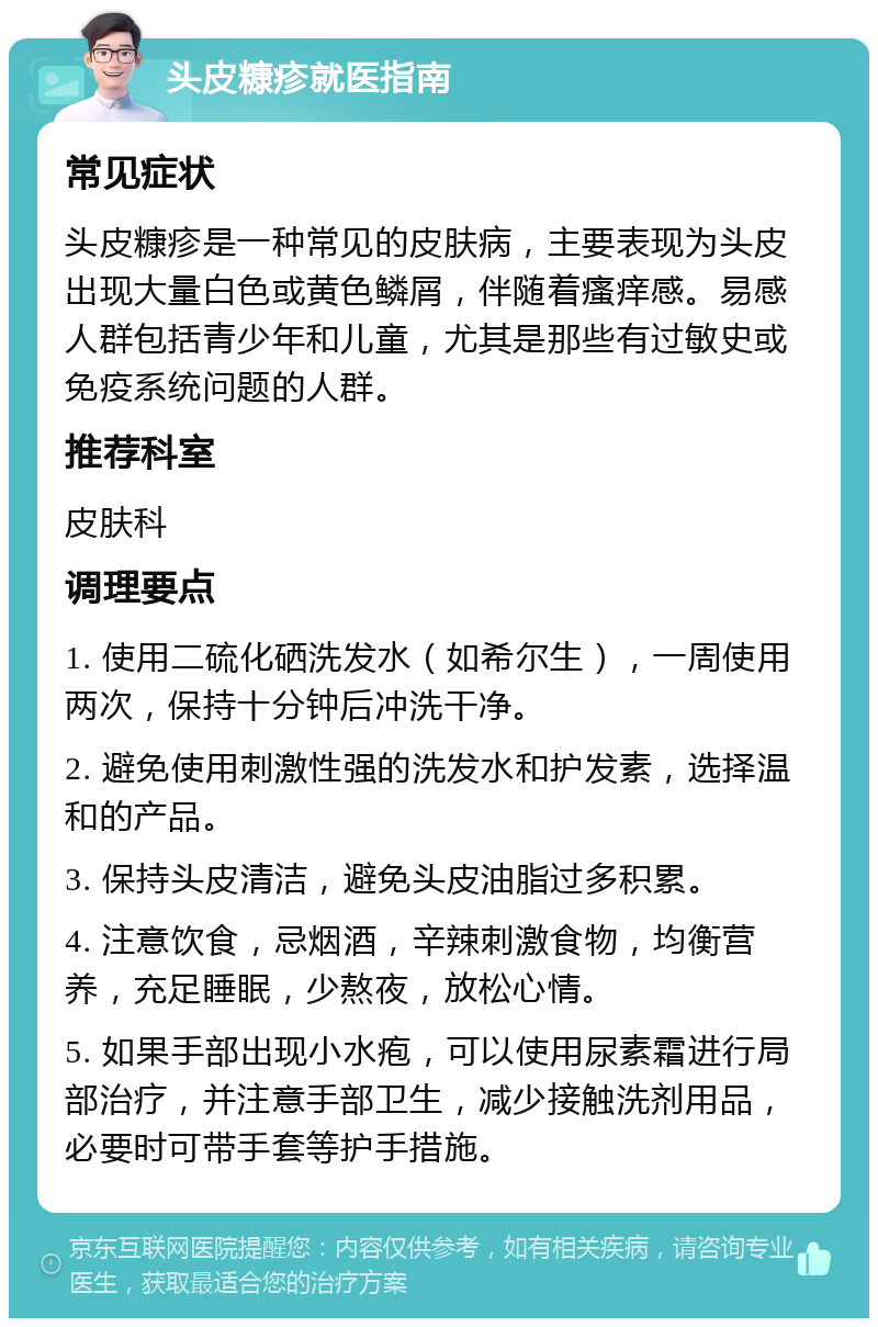 头皮糠疹就医指南 常见症状 头皮糠疹是一种常见的皮肤病，主要表现为头皮出现大量白色或黄色鳞屑，伴随着瘙痒感。易感人群包括青少年和儿童，尤其是那些有过敏史或免疫系统问题的人群。 推荐科室 皮肤科 调理要点 1. 使用二硫化硒洗发水（如希尔生），一周使用两次，保持十分钟后冲洗干净。 2. 避免使用刺激性强的洗发水和护发素，选择温和的产品。 3. 保持头皮清洁，避免头皮油脂过多积累。 4. 注意饮食，忌烟酒，辛辣刺激食物，均衡营养，充足睡眠，少熬夜，放松心情。 5. 如果手部出现小水疱，可以使用尿素霜进行局部治疗，并注意手部卫生，减少接触洗剂用品，必要时可带手套等护手措施。