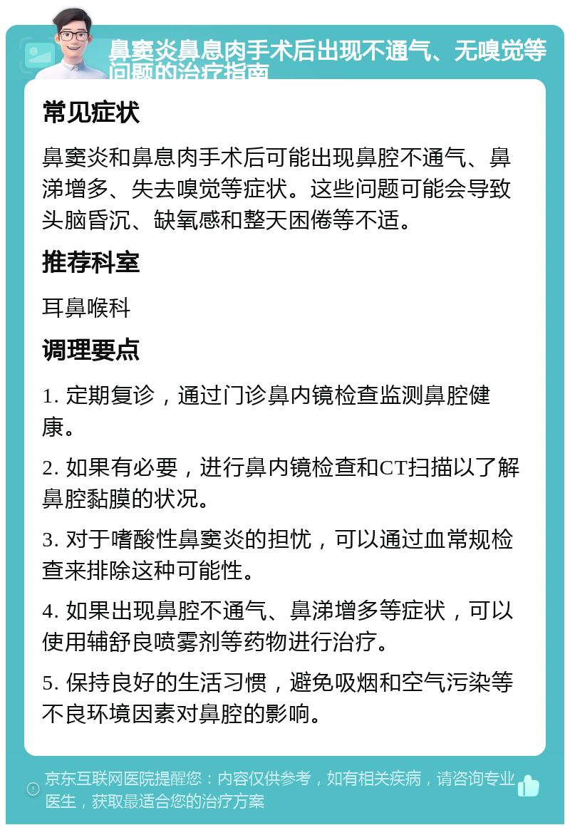 鼻窦炎鼻息肉手术后出现不通气、无嗅觉等问题的治疗指南 常见症状 鼻窦炎和鼻息肉手术后可能出现鼻腔不通气、鼻涕增多、失去嗅觉等症状。这些问题可能会导致头脑昏沉、缺氧感和整天困倦等不适。 推荐科室 耳鼻喉科 调理要点 1. 定期复诊，通过门诊鼻内镜检查监测鼻腔健康。 2. 如果有必要，进行鼻内镜检查和CT扫描以了解鼻腔黏膜的状况。 3. 对于嗜酸性鼻窦炎的担忧，可以通过血常规检查来排除这种可能性。 4. 如果出现鼻腔不通气、鼻涕增多等症状，可以使用辅舒良喷雾剂等药物进行治疗。 5. 保持良好的生活习惯，避免吸烟和空气污染等不良环境因素对鼻腔的影响。