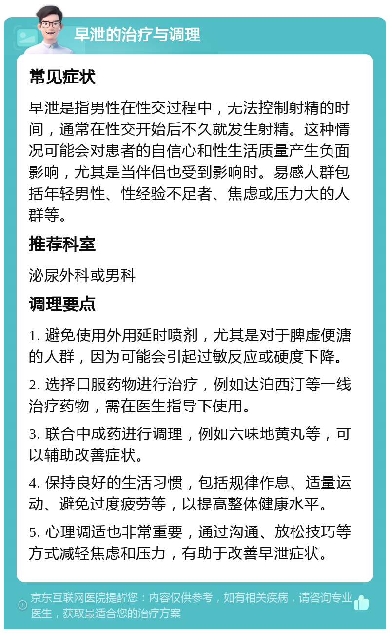 早泄的治疗与调理 常见症状 早泄是指男性在性交过程中，无法控制射精的时间，通常在性交开始后不久就发生射精。这种情况可能会对患者的自信心和性生活质量产生负面影响，尤其是当伴侣也受到影响时。易感人群包括年轻男性、性经验不足者、焦虑或压力大的人群等。 推荐科室 泌尿外科或男科 调理要点 1. 避免使用外用延时喷剂，尤其是对于脾虚便溏的人群，因为可能会引起过敏反应或硬度下降。 2. 选择口服药物进行治疗，例如达泊西汀等一线治疗药物，需在医生指导下使用。 3. 联合中成药进行调理，例如六味地黄丸等，可以辅助改善症状。 4. 保持良好的生活习惯，包括规律作息、适量运动、避免过度疲劳等，以提高整体健康水平。 5. 心理调适也非常重要，通过沟通、放松技巧等方式减轻焦虑和压力，有助于改善早泄症状。