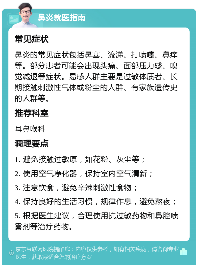 鼻炎就医指南 常见症状 鼻炎的常见症状包括鼻塞、流涕、打喷嚏、鼻痒等。部分患者可能会出现头痛、面部压力感、嗅觉减退等症状。易感人群主要是过敏体质者、长期接触刺激性气体或粉尘的人群、有家族遗传史的人群等。 推荐科室 耳鼻喉科 调理要点 1. 避免接触过敏原，如花粉、灰尘等； 2. 使用空气净化器，保持室内空气清新； 3. 注意饮食，避免辛辣刺激性食物； 4. 保持良好的生活习惯，规律作息，避免熬夜； 5. 根据医生建议，合理使用抗过敏药物和鼻腔喷雾剂等治疗药物。