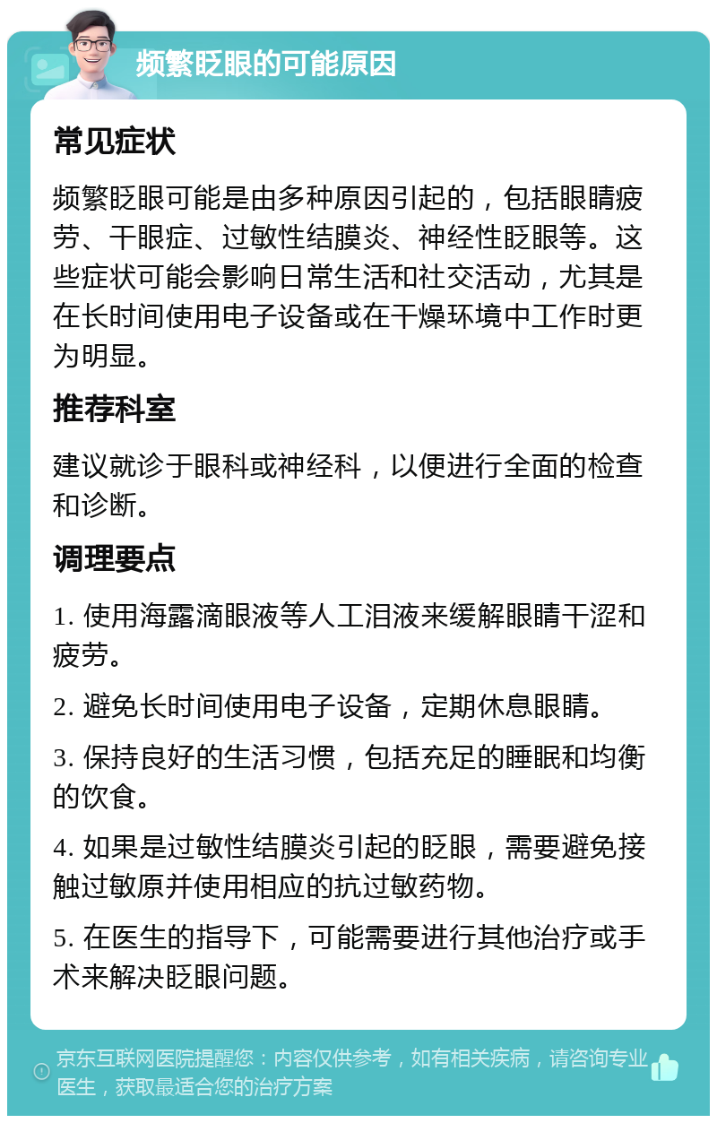 频繁眨眼的可能原因 常见症状 频繁眨眼可能是由多种原因引起的，包括眼睛疲劳、干眼症、过敏性结膜炎、神经性眨眼等。这些症状可能会影响日常生活和社交活动，尤其是在长时间使用电子设备或在干燥环境中工作时更为明显。 推荐科室 建议就诊于眼科或神经科，以便进行全面的检查和诊断。 调理要点 1. 使用海露滴眼液等人工泪液来缓解眼睛干涩和疲劳。 2. 避免长时间使用电子设备，定期休息眼睛。 3. 保持良好的生活习惯，包括充足的睡眠和均衡的饮食。 4. 如果是过敏性结膜炎引起的眨眼，需要避免接触过敏原并使用相应的抗过敏药物。 5. 在医生的指导下，可能需要进行其他治疗或手术来解决眨眼问题。