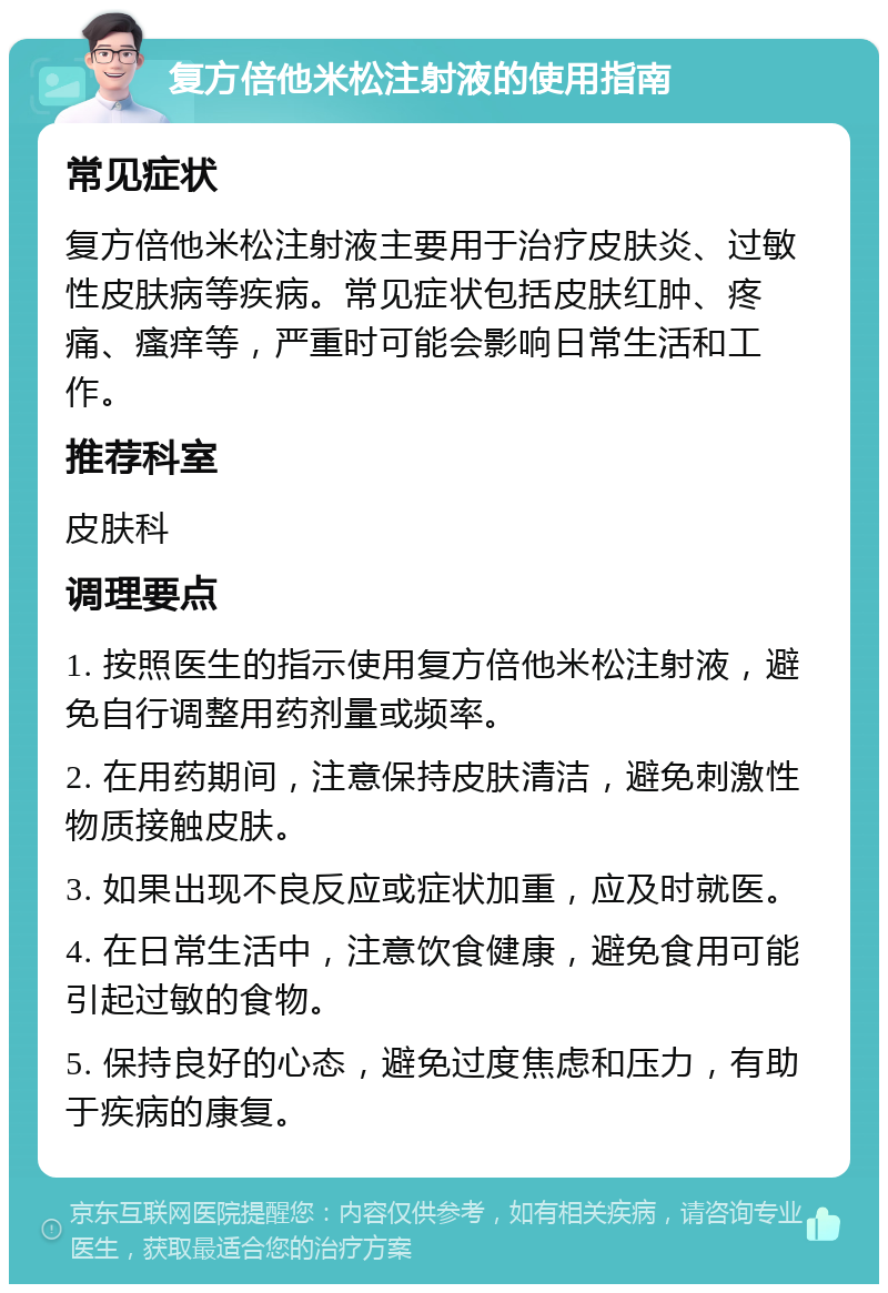 复方倍他米松注射液的使用指南 常见症状 复方倍他米松注射液主要用于治疗皮肤炎、过敏性皮肤病等疾病。常见症状包括皮肤红肿、疼痛、瘙痒等，严重时可能会影响日常生活和工作。 推荐科室 皮肤科 调理要点 1. 按照医生的指示使用复方倍他米松注射液，避免自行调整用药剂量或频率。 2. 在用药期间，注意保持皮肤清洁，避免刺激性物质接触皮肤。 3. 如果出现不良反应或症状加重，应及时就医。 4. 在日常生活中，注意饮食健康，避免食用可能引起过敏的食物。 5. 保持良好的心态，避免过度焦虑和压力，有助于疾病的康复。