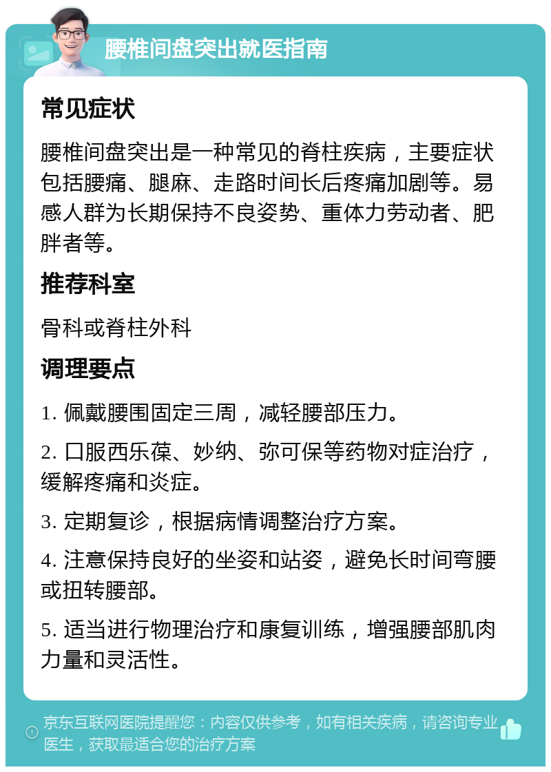 腰椎间盘突出就医指南 常见症状 腰椎间盘突出是一种常见的脊柱疾病，主要症状包括腰痛、腿麻、走路时间长后疼痛加剧等。易感人群为长期保持不良姿势、重体力劳动者、肥胖者等。 推荐科室 骨科或脊柱外科 调理要点 1. 佩戴腰围固定三周，减轻腰部压力。 2. 口服西乐葆、妙纳、弥可保等药物对症治疗，缓解疼痛和炎症。 3. 定期复诊，根据病情调整治疗方案。 4. 注意保持良好的坐姿和站姿，避免长时间弯腰或扭转腰部。 5. 适当进行物理治疗和康复训练，增强腰部肌肉力量和灵活性。