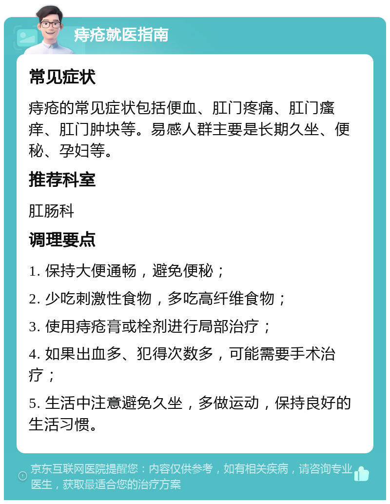 痔疮就医指南 常见症状 痔疮的常见症状包括便血、肛门疼痛、肛门瘙痒、肛门肿块等。易感人群主要是长期久坐、便秘、孕妇等。 推荐科室 肛肠科 调理要点 1. 保持大便通畅，避免便秘； 2. 少吃刺激性食物，多吃高纤维食物； 3. 使用痔疮膏或栓剂进行局部治疗； 4. 如果出血多、犯得次数多，可能需要手术治疗； 5. 生活中注意避免久坐，多做运动，保持良好的生活习惯。