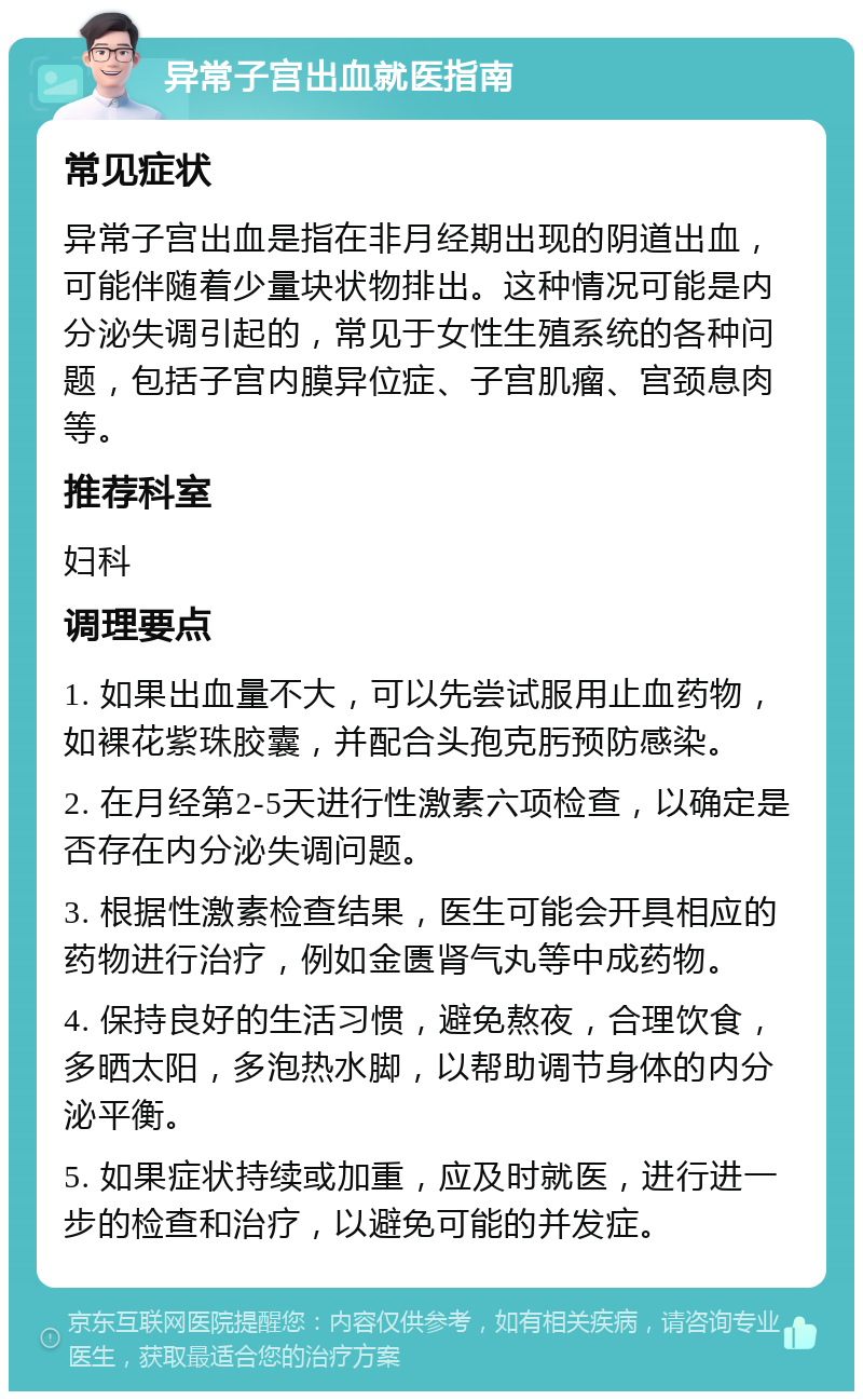 异常子宫出血就医指南 常见症状 异常子宫出血是指在非月经期出现的阴道出血，可能伴随着少量块状物排出。这种情况可能是内分泌失调引起的，常见于女性生殖系统的各种问题，包括子宫内膜异位症、子宫肌瘤、宫颈息肉等。 推荐科室 妇科 调理要点 1. 如果出血量不大，可以先尝试服用止血药物，如裸花紫珠胶囊，并配合头孢克肟预防感染。 2. 在月经第2-5天进行性激素六项检查，以确定是否存在内分泌失调问题。 3. 根据性激素检查结果，医生可能会开具相应的药物进行治疗，例如金匮肾气丸等中成药物。 4. 保持良好的生活习惯，避免熬夜，合理饮食，多晒太阳，多泡热水脚，以帮助调节身体的内分泌平衡。 5. 如果症状持续或加重，应及时就医，进行进一步的检查和治疗，以避免可能的并发症。