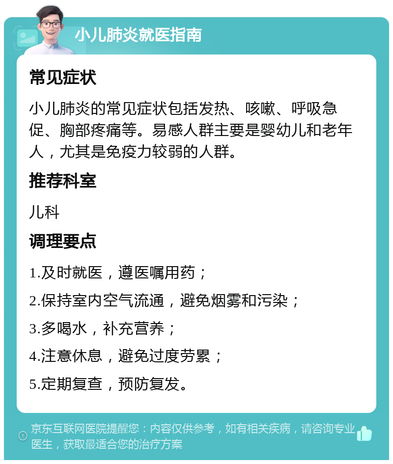 小儿肺炎就医指南 常见症状 小儿肺炎的常见症状包括发热、咳嗽、呼吸急促、胸部疼痛等。易感人群主要是婴幼儿和老年人，尤其是免疫力较弱的人群。 推荐科室 儿科 调理要点 1.及时就医，遵医嘱用药； 2.保持室内空气流通，避免烟雾和污染； 3.多喝水，补充营养； 4.注意休息，避免过度劳累； 5.定期复查，预防复发。