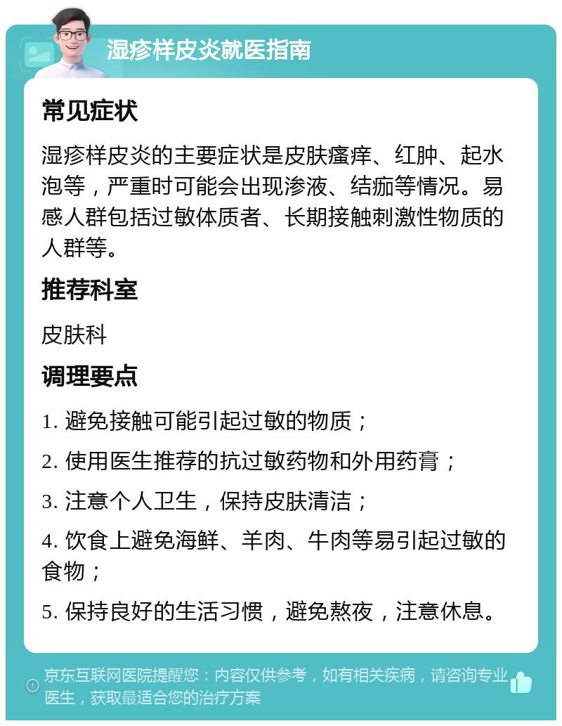 湿疹样皮炎就医指南 常见症状 湿疹样皮炎的主要症状是皮肤瘙痒、红肿、起水泡等，严重时可能会出现渗液、结痂等情况。易感人群包括过敏体质者、长期接触刺激性物质的人群等。 推荐科室 皮肤科 调理要点 1. 避免接触可能引起过敏的物质； 2. 使用医生推荐的抗过敏药物和外用药膏； 3. 注意个人卫生，保持皮肤清洁； 4. 饮食上避免海鲜、羊肉、牛肉等易引起过敏的食物； 5. 保持良好的生活习惯，避免熬夜，注意休息。