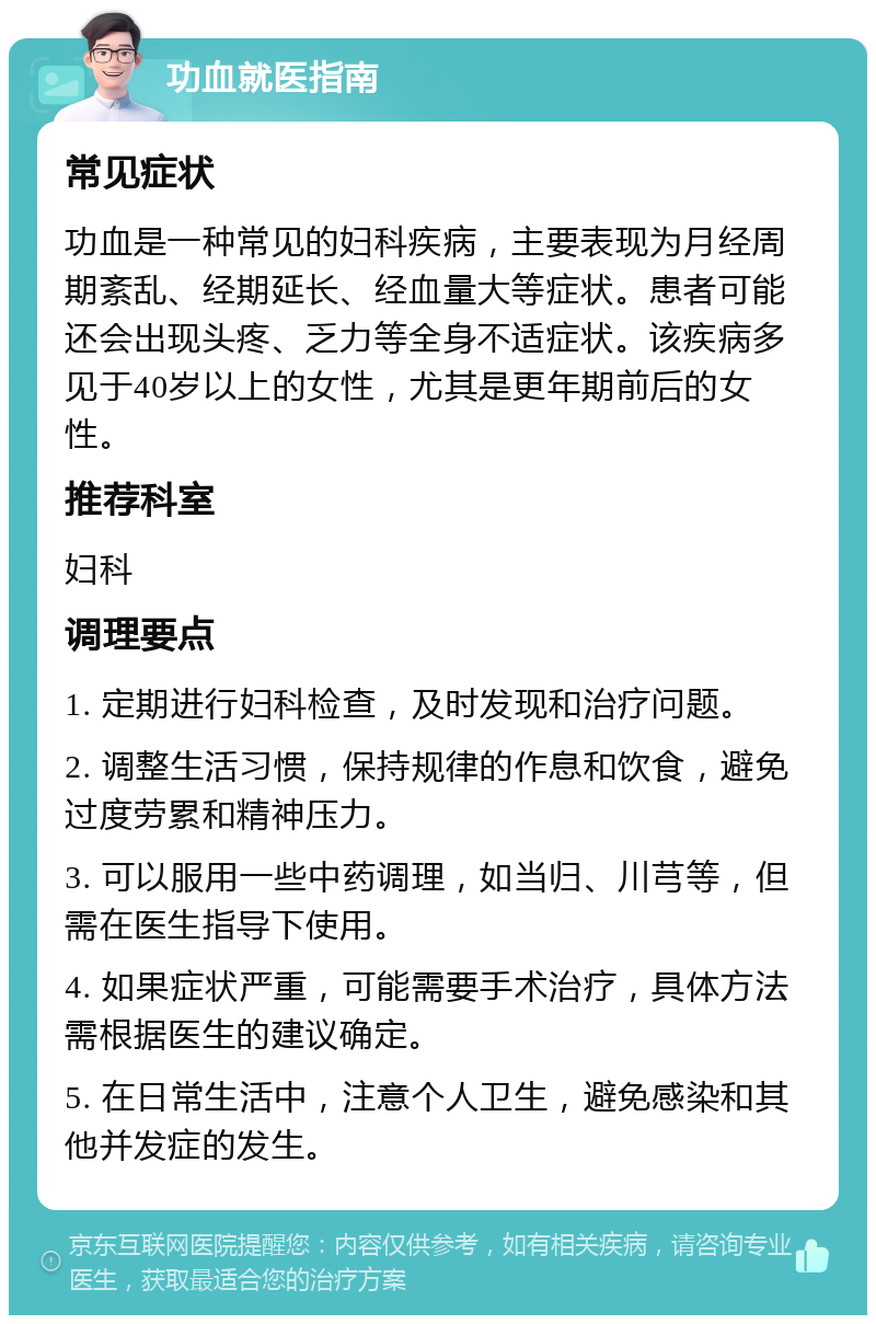 功血就医指南 常见症状 功血是一种常见的妇科疾病，主要表现为月经周期紊乱、经期延长、经血量大等症状。患者可能还会出现头疼、乏力等全身不适症状。该疾病多见于40岁以上的女性，尤其是更年期前后的女性。 推荐科室 妇科 调理要点 1. 定期进行妇科检查，及时发现和治疗问题。 2. 调整生活习惯，保持规律的作息和饮食，避免过度劳累和精神压力。 3. 可以服用一些中药调理，如当归、川芎等，但需在医生指导下使用。 4. 如果症状严重，可能需要手术治疗，具体方法需根据医生的建议确定。 5. 在日常生活中，注意个人卫生，避免感染和其他并发症的发生。