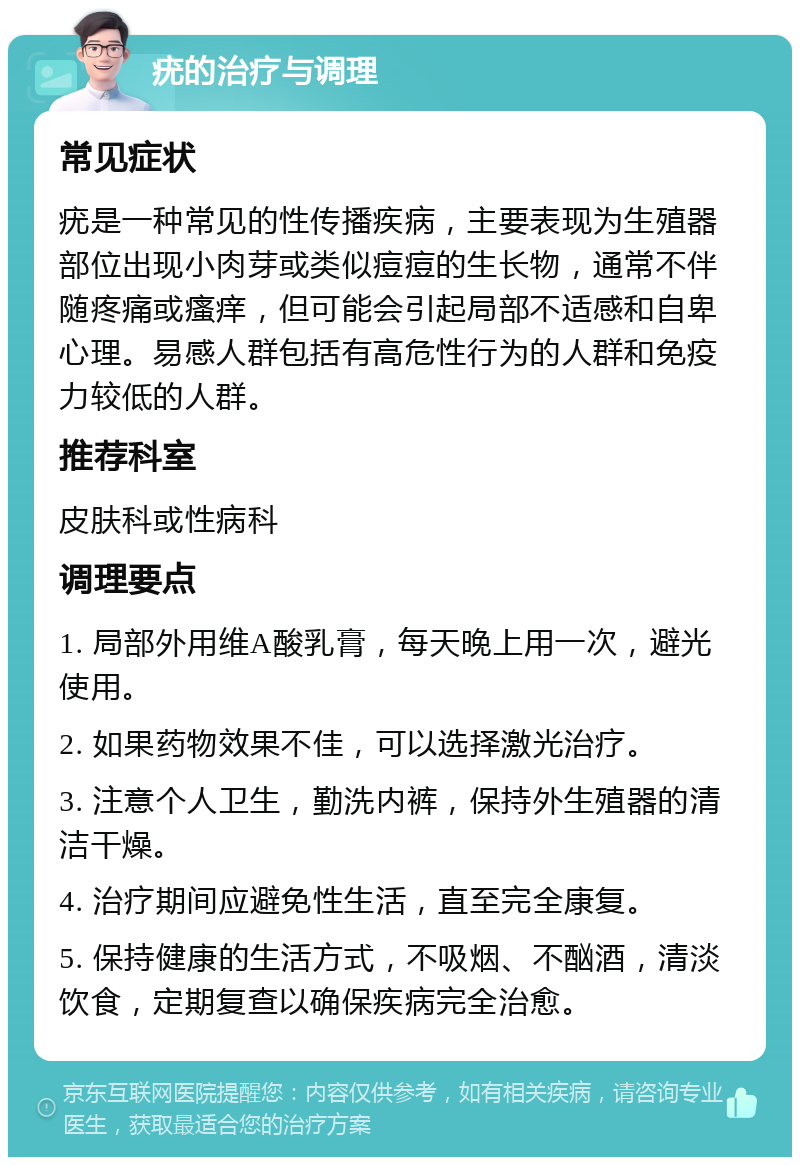 疣的治疗与调理 常见症状 疣是一种常见的性传播疾病，主要表现为生殖器部位出现小肉芽或类似痘痘的生长物，通常不伴随疼痛或瘙痒，但可能会引起局部不适感和自卑心理。易感人群包括有高危性行为的人群和免疫力较低的人群。 推荐科室 皮肤科或性病科 调理要点 1. 局部外用维A酸乳膏，每天晚上用一次，避光使用。 2. 如果药物效果不佳，可以选择激光治疗。 3. 注意个人卫生，勤洗内裤，保持外生殖器的清洁干燥。 4. 治疗期间应避免性生活，直至完全康复。 5. 保持健康的生活方式，不吸烟、不酗酒，清淡饮食，定期复查以确保疾病完全治愈。