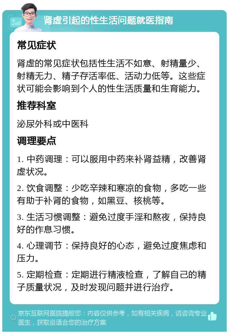 肾虚引起的性生活问题就医指南 常见症状 肾虚的常见症状包括性生活不如意、射精量少、射精无力、精子存活率低、活动力低等。这些症状可能会影响到个人的性生活质量和生育能力。 推荐科室 泌尿外科或中医科 调理要点 1. 中药调理：可以服用中药来补肾益精，改善肾虚状况。 2. 饮食调整：少吃辛辣和寒凉的食物，多吃一些有助于补肾的食物，如黑豆、核桃等。 3. 生活习惯调整：避免过度手淫和熬夜，保持良好的作息习惯。 4. 心理调节：保持良好的心态，避免过度焦虑和压力。 5. 定期检查：定期进行精液检查，了解自己的精子质量状况，及时发现问题并进行治疗。