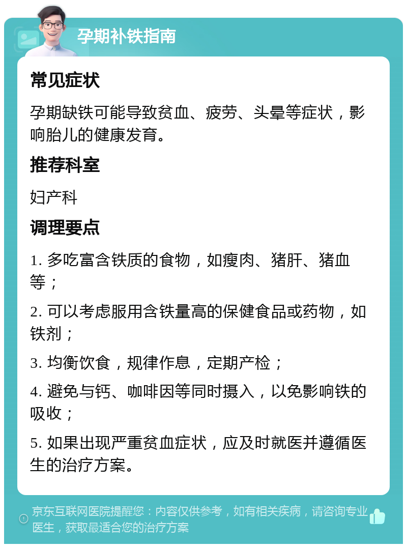 孕期补铁指南 常见症状 孕期缺铁可能导致贫血、疲劳、头晕等症状，影响胎儿的健康发育。 推荐科室 妇产科 调理要点 1. 多吃富含铁质的食物，如瘦肉、猪肝、猪血等； 2. 可以考虑服用含铁量高的保健食品或药物，如铁剂； 3. 均衡饮食，规律作息，定期产检； 4. 避免与钙、咖啡因等同时摄入，以免影响铁的吸收； 5. 如果出现严重贫血症状，应及时就医并遵循医生的治疗方案。