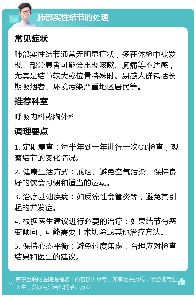 肺部实性结节的处理 常见症状 肺部实性结节通常无明显症状，多在体检中被发现。部分患者可能会出现咳嗽、胸痛等不适感，尤其是结节较大或位置特殊时。易感人群包括长期吸烟者、环境污染严重地区居民等。 推荐科室 呼吸内科或胸外科 调理要点 1. 定期复查：每半年到一年进行一次CT检查，观察结节的变化情况。 2. 健康生活方式：戒烟、避免空气污染、保持良好的饮食习惯和适当的运动。 3. 治疗基础疾病：如反流性食管炎等，避免其引起的并发症。 4. 根据医生建议进行必要的治疗：如果结节有恶变倾向，可能需要手术切除或其他治疗方法。 5. 保持心态平衡：避免过度焦虑，合理应对检查结果和医生的建议。