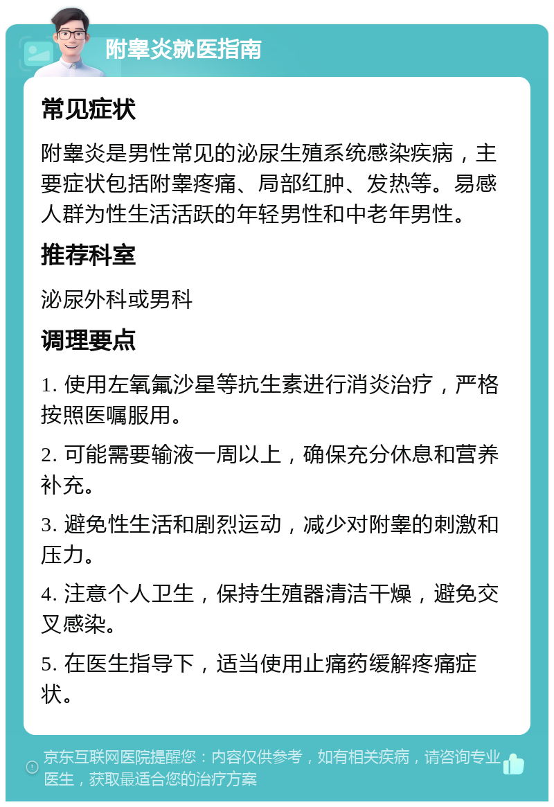 附睾炎就医指南 常见症状 附睾炎是男性常见的泌尿生殖系统感染疾病，主要症状包括附睾疼痛、局部红肿、发热等。易感人群为性生活活跃的年轻男性和中老年男性。 推荐科室 泌尿外科或男科 调理要点 1. 使用左氧氟沙星等抗生素进行消炎治疗，严格按照医嘱服用。 2. 可能需要输液一周以上，确保充分休息和营养补充。 3. 避免性生活和剧烈运动，减少对附睾的刺激和压力。 4. 注意个人卫生，保持生殖器清洁干燥，避免交叉感染。 5. 在医生指导下，适当使用止痛药缓解疼痛症状。