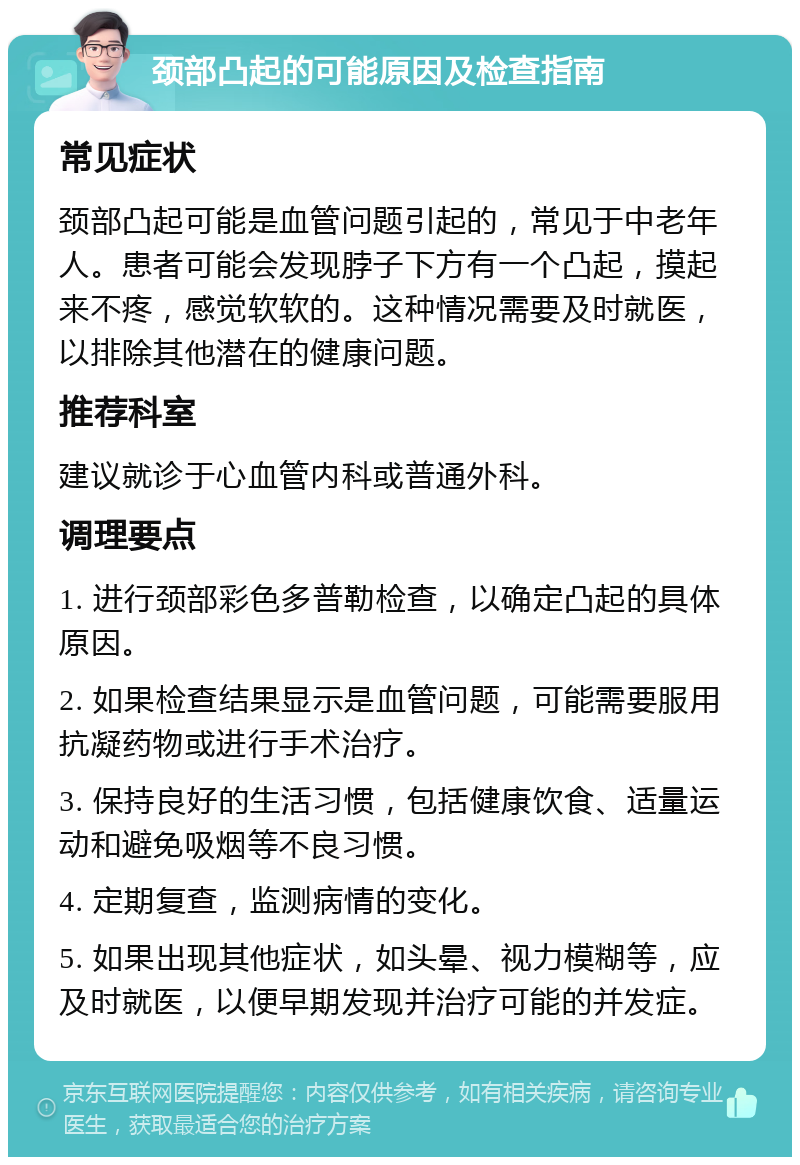 颈部凸起的可能原因及检查指南 常见症状 颈部凸起可能是血管问题引起的，常见于中老年人。患者可能会发现脖子下方有一个凸起，摸起来不疼，感觉软软的。这种情况需要及时就医，以排除其他潜在的健康问题。 推荐科室 建议就诊于心血管内科或普通外科。 调理要点 1. 进行颈部彩色多普勒检查，以确定凸起的具体原因。 2. 如果检查结果显示是血管问题，可能需要服用抗凝药物或进行手术治疗。 3. 保持良好的生活习惯，包括健康饮食、适量运动和避免吸烟等不良习惯。 4. 定期复查，监测病情的变化。 5. 如果出现其他症状，如头晕、视力模糊等，应及时就医，以便早期发现并治疗可能的并发症。