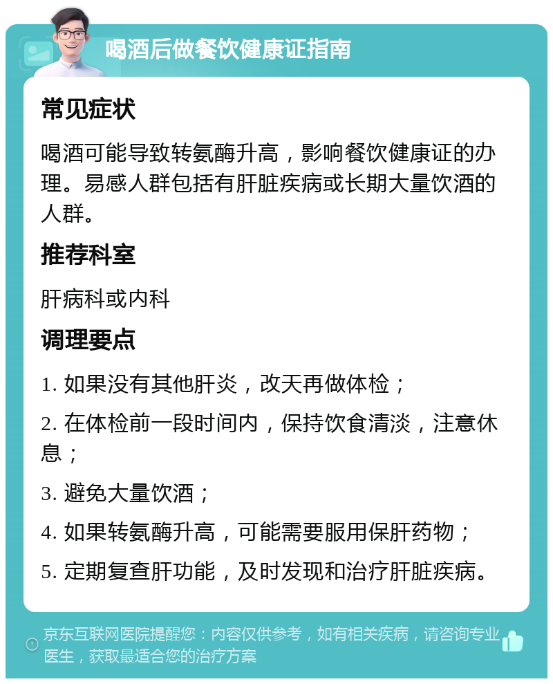 喝酒后做餐饮健康证指南 常见症状 喝酒可能导致转氨酶升高，影响餐饮健康证的办理。易感人群包括有肝脏疾病或长期大量饮酒的人群。 推荐科室 肝病科或内科 调理要点 1. 如果没有其他肝炎，改天再做体检； 2. 在体检前一段时间内，保持饮食清淡，注意休息； 3. 避免大量饮酒； 4. 如果转氨酶升高，可能需要服用保肝药物； 5. 定期复查肝功能，及时发现和治疗肝脏疾病。