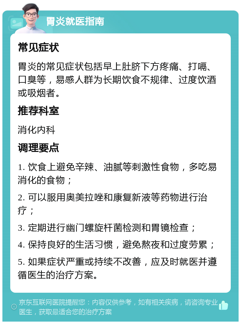 胃炎就医指南 常见症状 胃炎的常见症状包括早上肚脐下方疼痛、打嗝、口臭等，易感人群为长期饮食不规律、过度饮酒或吸烟者。 推荐科室 消化内科 调理要点 1. 饮食上避免辛辣、油腻等刺激性食物，多吃易消化的食物； 2. 可以服用奥美拉唑和康复新液等药物进行治疗； 3. 定期进行幽门螺旋杆菌检测和胃镜检查； 4. 保持良好的生活习惯，避免熬夜和过度劳累； 5. 如果症状严重或持续不改善，应及时就医并遵循医生的治疗方案。