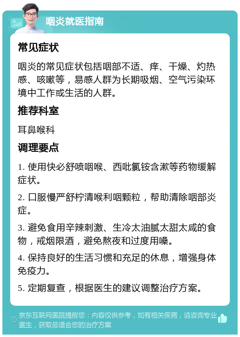 咽炎就医指南 常见症状 咽炎的常见症状包括咽部不适、痒、干燥、灼热感、咳嗽等，易感人群为长期吸烟、空气污染环境中工作或生活的人群。 推荐科室 耳鼻喉科 调理要点 1. 使用快必舒喷咽喉、西吡氯铵含漱等药物缓解症状。 2. 口服慢严舒柠清喉利咽颗粒，帮助清除咽部炎症。 3. 避免食用辛辣刺激、生冷太油腻太甜太咸的食物，戒烟限酒，避免熬夜和过度用嗓。 4. 保持良好的生活习惯和充足的休息，增强身体免疫力。 5. 定期复查，根据医生的建议调整治疗方案。