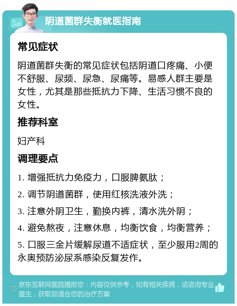 阴道菌群失衡就医指南 常见症状 阴道菌群失衡的常见症状包括阴道口疼痛、小便不舒服、尿频、尿急、尿痛等。易感人群主要是女性，尤其是那些抵抗力下降、生活习惯不良的女性。 推荐科室 妇产科 调理要点 1. 增强抵抗力免疫力，口服脾氨肽； 2. 调节阴道菌群，使用红核洗液外洗； 3. 注意外阴卫生，勤换内裤，清水洗外阴； 4. 避免熬夜，注意休息，均衡饮食，均衡营养； 5. 口服三金片缓解尿道不适症状，至少服用2周的永奥预防泌尿系感染反复发作。