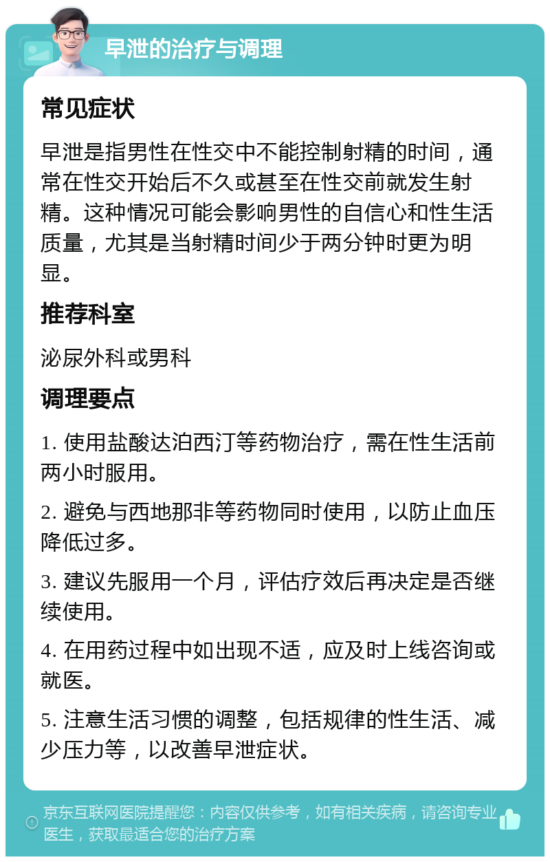 早泄的治疗与调理 常见症状 早泄是指男性在性交中不能控制射精的时间，通常在性交开始后不久或甚至在性交前就发生射精。这种情况可能会影响男性的自信心和性生活质量，尤其是当射精时间少于两分钟时更为明显。 推荐科室 泌尿外科或男科 调理要点 1. 使用盐酸达泊西汀等药物治疗，需在性生活前两小时服用。 2. 避免与西地那非等药物同时使用，以防止血压降低过多。 3. 建议先服用一个月，评估疗效后再决定是否继续使用。 4. 在用药过程中如出现不适，应及时上线咨询或就医。 5. 注意生活习惯的调整，包括规律的性生活、减少压力等，以改善早泄症状。