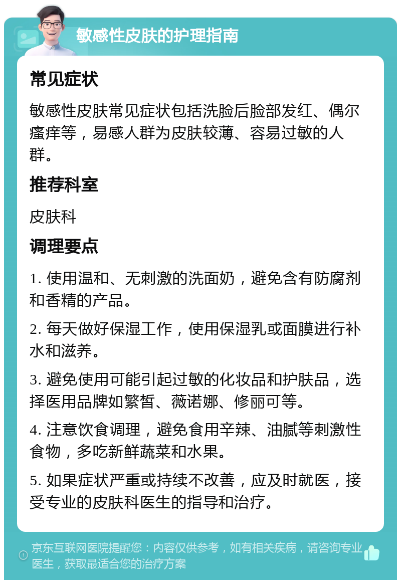 敏感性皮肤的护理指南 常见症状 敏感性皮肤常见症状包括洗脸后脸部发红、偶尔瘙痒等，易感人群为皮肤较薄、容易过敏的人群。 推荐科室 皮肤科 调理要点 1. 使用温和、无刺激的洗面奶，避免含有防腐剂和香精的产品。 2. 每天做好保湿工作，使用保湿乳或面膜进行补水和滋养。 3. 避免使用可能引起过敏的化妆品和护肤品，选择医用品牌如繁皙、薇诺娜、修丽可等。 4. 注意饮食调理，避免食用辛辣、油腻等刺激性食物，多吃新鲜蔬菜和水果。 5. 如果症状严重或持续不改善，应及时就医，接受专业的皮肤科医生的指导和治疗。