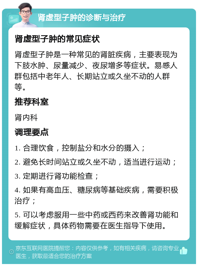 肾虚型子肿的诊断与治疗 肾虚型子肿的常见症状 肾虚型子肿是一种常见的肾脏疾病，主要表现为下肢水肿、尿量减少、夜尿增多等症状。易感人群包括中老年人、长期站立或久坐不动的人群等。 推荐科室 肾内科 调理要点 1. 合理饮食，控制盐分和水分的摄入； 2. 避免长时间站立或久坐不动，适当进行运动； 3. 定期进行肾功能检查； 4. 如果有高血压、糖尿病等基础疾病，需要积极治疗； 5. 可以考虑服用一些中药或西药来改善肾功能和缓解症状，具体药物需要在医生指导下使用。